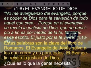 Estas palabras son la clave del libro de
Romanos. El Evangelio de Jesús salva a
los que creen y es para todos. El Evange-
lio revela la justicia de Dios.
“No me avergüenzo del evangelio, porque
es poder de Dios para la salvación de todo
aquel que cree... Porque en el evangelio
se revela la justicia de Dios, que de princi-
pio a fin es por medio de la fe, tal como
es-tá escrito: El justo por la fe vivirá” (1:16-
17).
(1-8) EL EVANGELIO DE DIOS
¿Qué es lo que la gente necesita?
 