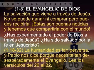 ¿Has experimentado el poder de Dios a
través de Jesús? ¿Ha sido salvado por la
fe en Jesucristo?
La salvación que viene a través de Jesús.
No se puede ganar ni comprar pero pue-
des recibirla. ¡Estas son buenas noticias
y tenemos que compartirla con el mundo!
(1-8) EL EVANGELIO DE DIOS
(1:18-32) La humanidad es tan perversa,
y Pablo nos dice porque necesita tan de-
sesperadamente el Evangelio. Lea los
versículos del 26 al 32.
 