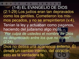 Tenían la ley y actuaban como paganos,
haciendo del judaísmo algo inútil.
(2:1-29) Los judíos eran tan depravados
como los gentiles. Cometieron los mis-
mos pecados, y no se arrepintieron (v.4).
(1-8) EL EVANGELIO DE DIOS
Dios no desea una apariencia externa, Él
desea un cambio interno, del corazón,
esto es la verdadera fe.
“Por culpa de ustedes el nombre de Dios
es despreciado entre los que no creen”
(2:24).
 