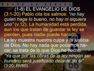 La ley muestra nuestra culpa y la justicia
de Dios. No hay nada que podamos ha-
cer, se trata de lo que Dios ha hecho.
(3:1-20) Pablo cita los salmos: “no hay
quien haga lo bueno, no hay ni siquiera
uno” (v.12). La humanidad está perdida,
aun los que tratan de guardar la ley se
pierden, pues nadie puede hacerlo.
(1-8) EL EVANGELIO DE DIOS
“Ya que por las obras de la ley ningún ser
humano será justificado delante de él”
(3:20; RV60).
 