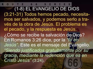 ¿Cómo se recibe la salvación de Dios?
En Romanos 3:26 dice, por la “fe en
Jesús”. Este es el mensaje del Evangelio.
(3:21-31) Todos hemos pecado, necesita-
mos ser salvados, y podemos serlo a tra-
vés de la obra de Jesús. El problema es
el pecado, y la respuesta es Jesús.
(1-8) EL EVANGELIO DE DIOS
“Siendo justificados gratuitamente por su
gracia, mediante la redención que es en
Cristo Jesús” (3:24).
 