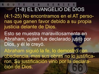 Esto se muestra maravillosamente en
Abraham, quien fue declarado justo por
Dios, y él le creyó.
(4:1-25) No encontramos en el AT perso-
nas que ganen favor debido a su propia
justicia delante de Dios.
(1-8) EL EVANGELIO DE DIOS
Abraham siguió la fe, lo demostró con
obediencia, mas sus obras no lo justifica-
ron. Su justificación vino por la declara-
ción de Dios.
 