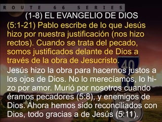 Jesús hizo la obra para hacernos justos a
los ojos de Dios. No lo merecíamos, lo hi-
zo por amor. Murió por nosotros cuando
éramos pecadores (5:8), y enemigos de
Dios. Ahora hemos sido reconciliados con
Dios, todo gracias a de Jesús (5:11).
(5:1-21) Pablo escribe de lo que Jesús
hizo por nuestra justificación (nos hizo
rectos). Cuando se trata del pecado,
somos justificados delante de Dios a
través de la obra de Jesucristo.
(1-8) EL EVANGELIO DE DIOS
 