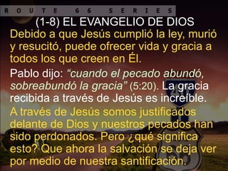 Pablo dijo: “cuando el pecado abundó,
sobreabundó la gracia” (5:20). La gracia
recibida a través de Jesús es increíble.
Debido a que Jesús cumplió la ley, murió
y resucitó, puede ofrecer vida y gracia a
todos los que creen en Él.
(1-8) EL EVANGELIO DE DIOS
A través de Jesús somos justificados
delante de Dios y nuestros pecados han
sido perdonados. Pero ¿qué significa
esto? Que ahora la salvación se deja ver
por medio de nuestra santificación.
 