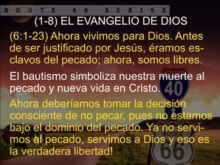 El bautismo simboliza nuestra muerte al
pecado y nueva vida en Cristo.
(6:1-23) Ahora vivimos para Dios. Antes
de ser justificado por Jesús, éramos es-
clavos del pecado; ahora, somos libres.
(1-8) EL EVANGELIO DE DIOS
Ahora deberíamos tomar la decisión
consciente de no pecar, pues no estamos
bajo el dominio del pecado. Ya no servi-
mos al pecado, servimos a Dios y eso es
la verdadera libertad!
 