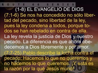 La ley revela la justicia de Dios y nuestro
pecado. La diferencia es que ahora obe-
decemos a Dios libremente y por amor.
(7:1-6) Se nos ha concedido no sólo liber-
tad del pecado, sino libertad de la ley,
pues la ley condena a todos, porque to-
dos se han rebelado en contra de ella.
(1-8) EL EVANGELIO DE DIOS
(7:7-25) Pablo describe la lucha contra el
pecado: Hacemos lo que no queremos y
no hacemos lo que queremos. ¡Y esta es
la razón por la qué Jesús murió!
 