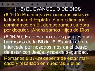 (8:16-50) Este es uno de los pasajes mas
hermosos de la Biblia: El Espíritu obra e
intercede por nosotros, nos da el deseo
de estar con Jesús, y nos da seguridad.
(8:1-15) Podemos vivir nuestras vidas en
la libertad del Espíritu. Y a medida que
caminamos en Él, demostramos su obra
por doquier. ¡Ahora somos Hijos de Dios!
(1-8) EL EVANGELIO DE DIOS
Romanos 8:37-39 debería de estar mar-
cado y resaltado en nuestras Biblias.
 
