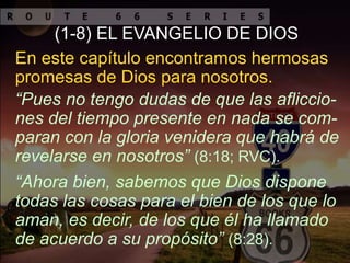 “Ahora bien, sabemos que Dios dispone
todas las cosas para el bien de los que lo
aman, es decir, de los que él ha llamado
de acuerdo a su propósito” (8:28).
“Pues no tengo dudas de que las afliccio-
nes del tiempo presente en nada se com-
paran con la gloria venidera que habrá de
revelarse en nosotros” (8:18; RVC).
(1-8) EL EVANGELIO DE DIOS
En este capítulo encontramos hermosas
promesas de Dios para nosotros.
 