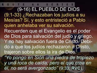 Recuerden que el Evangelio es el poder
de Dios para salvación del judío y griego.
Y no hay salvación fuera de Cristo. Debi-
do a que los judíos rechazaron a Cristo,
trajeron sobre ellos la ira de Dios.
(9:1-33) ¿Rechazaban los judíos a su
Mesías? Sí, y esto entristeció a Pablo
quien anhelaba ver su salvación.
(9-16) EL PUEBLO DE DIOS
“Yo pongo en Sión una piedra de tropiezo
y una roca de caída; pero el que crea en
él, no será avergonzado” (9:33; RVC).
 