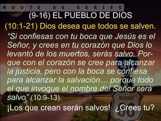 ¡Los que crean serán salvos! ¿Crees tu?
(9-16) EL PUEBLO DE DIOS
“Si confiesas con tu boca que Jesús es el
Señor, y crees en tu corazón que Dios lo
levantó de los muertos, serás salvo. Por-
que con el corazón se cree para alcanzar
la justicia, pero con la boca se confiesa
para alcanzar la salvación… porque todo
el que invoque el nombre del Señor será
salvo” (10:9-13).
(10:1-21) Dios desea que todos se salven.
 