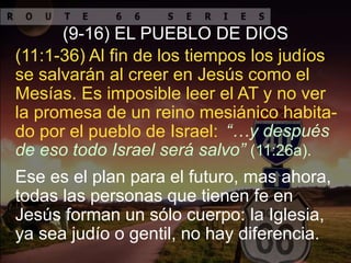 Ese es el plan para el futuro, mas ahora,
todas las personas que tienen fe en
Jesús forman un sólo cuerpo: la Iglesia,
ya sea judío o gentil, no hay diferencia.
(9-16) EL PUEBLO DE DIOS
“…y después
de eso todo Israel será salvo” (11:26a).
(11:1-36) Al fin de los tiempos los judíos
se salvarán al creer en Jesús como el
Mesías. Es imposible leer el AT y no ver
la promesa de un reino mesiánico habita-
do por el pueblo de Israel:
 