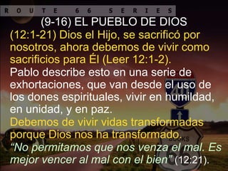 “No permitamos que nos venza el mal. Es
mejor vencer al mal con el bien” (12:21).
(9-16) EL PUEBLO DE DIOS
Debemos de vivir vidas transformadas
porque Dios nos ha transformado.
Pablo describe esto en una serie de
exhortaciones, que van desde el uso de
los dones espirituales, vivir en humildad,
en unidad, y en paz.
(12:1-21) Dios el Hijo, se sacrificó por
nosotros, ahora debemos de vivir como
sacrificios para Él (Leer 12:1-2).
 