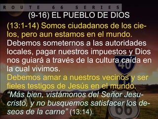 Debemos amar a nuestros vecinos y ser
fieles testigos de Jesús en el mundo.
(9-16) EL PUEBLO DE DIOS
“Más bien, vistámonos del Señor Jesu-
cristo, y no busquemos satisfacer los de-
seos de la carne” (13:14).
Debemos someternos a las autoridades
locales, pagar nuestros impuestos y Dios
nos guiará a través de la cultura caída en
la cual vivimos.
(13:1-14) Somos ciudadanos de los cie-
los, pero aun estamos en el mundo.
 