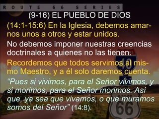 Recordemos que todos servimos al mis-
mo Maestro, y a él solo daremos cuenta.
(9-16) EL PUEBLO DE DIOS
No debemos imponer nuestras creencias
doctrinales a quienes no las tienen.
(14:1-15:6) En la Iglesia, debemos amar-
nos unos a otros y estar unidos.
“Pues si vivimos, para el Señor vivimos, y
si morimos, para el Señor morimos. Así
que, ya sea que vivamos, o que muramos
somos del Señor” (14:8).
 