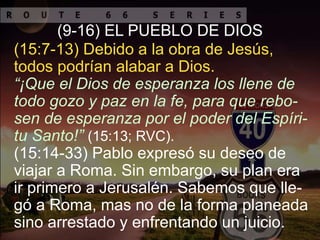 “¡Que el Dios de esperanza los llene de
todo gozo y paz en la fe, para que rebo-
sen de esperanza por el poder del Espíri-
tu Santo!” (15:13; RVC).
(9-16) EL PUEBLO DE DIOS
(15:14-33) Pablo expresó su deseo de
viajar a Roma. Sin embargo, su plan era
ir primero a Jerusalén. Sabemos que lle-
gó a Roma, mas no de la forma planeada
sino arrestado y enfrentando un juicio.
(15:7-13) Debido a la obra de Jesús,
todos podrían alabar a Dios.
 