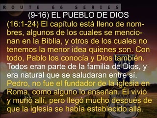 (9-16) EL PUEBLO DE DIOS
Pedro, no fue el fundador de la iglesia en
Roma, como alguno lo enseñan. Él vivió
y murió allí, pero llegó mucho después de
que la iglesia se había establecido allá.
Todos eran parte de la familia de Dios, y
era natural que se saludaran entre sí.
(16:1-24) El capítulo está lleno de nom-
bres, algunos de los cuales se mencio-
nan en la Biblia, y otros de los cuales no
tenemos la menor idea quienes son. Con
todo, Pablo los conocía y Dios también.
 