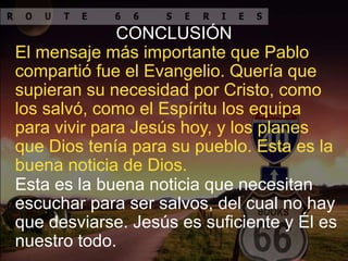 El mensaje más importante que Pablo
compartió fue el Evangelio. Quería que
supieran su necesidad por Cristo, como
los salvó, como el Espíritu los equipa
para vivir para Jesús hoy, y los planes
que Dios tenía para su pueblo. Esta es la
buena noticia de Dios.
CONCLUSIÓN
Esta es la buena noticia que necesitan
escuchar para ser salvos, del cual no hay
que desviarse. Jesús es suficiente y Él es
nuestro todo.
 