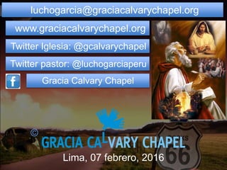 luchogarcia@graciacalvarychapel.org
www.graciacalvarychapel.org
Twitter Iglesia: @gcalvarychapel
Twitter pastor: @luchogarciaperu
Gracia Calvary Chapel
Lima, 07 febrero, 2016
©
 