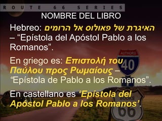 NOMBRE DEL LIBRO
Hebreo: ‫אל‬ ‫פאולוס‬ ‫של‬ ‫האיגרת‬‫הרומים‬
– “Epístola del Apóstol Pablo a los
Romanos”.
En griego es: Επιστολή του
Παύλου προς Ρωμαίους –
“Epístola de Pablo a los Romanos”.
En castellano es ‘Epístola del
Apóstol Pablo a los Romanos’.
 