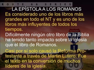 LA EPÍSTOLA A LOS ROMANOS
Es considerado uno de los libros más
grandes en todo el NT y es uno de los
libros más influyentes de todos los
tiempos.
Difícilmente ningún otro libro de la Biblia
ha tenido tanto impacto sobre la iglesia
que el libro de Romanos.
Casi por sí solo causó la Reforma Pro-
testante a través de Martin Lutero. Fue
el texto en la conversión de muchos
líderes de la iglesia.
 