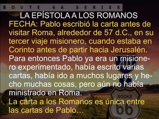 LA EPÍSTOLA A LOS ROMANOS
FECHA: Pablo escribió la carta antes de
visitar Roma, alrededor de 57 d.C., en su
tercer viaje misionero, cuando estaba en
Corinto antes de partir hacia Jerusalén.
Para entonces Pablo ya era un misione-
ro experimentado, había escrito varias
cartas, había ido a muchos lugares y he-
cho muchas cosas, pero aún no había
ministrado en Roma.
La carta a los Romanos es única entre
las cartas de Pablo…
 