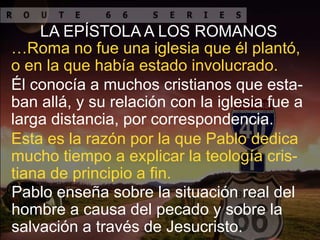 LA EPÍSTOLA A LOS ROMANOS
…Roma no fue una iglesia que él plantó,
o en la que había estado involucrado.
Él conocía a muchos cristianos que esta-
ban allá, y su relación con la iglesia fue a
larga distancia, por correspondencia.
Esta es la razón por la que Pablo dedica
mucho tiempo a explicar la teología cris-
tiana de principio a fin.
Pablo enseña sobre la situación real del
hombre a causa del pecado y sobre la
salvación a través de Jesucristo.
 