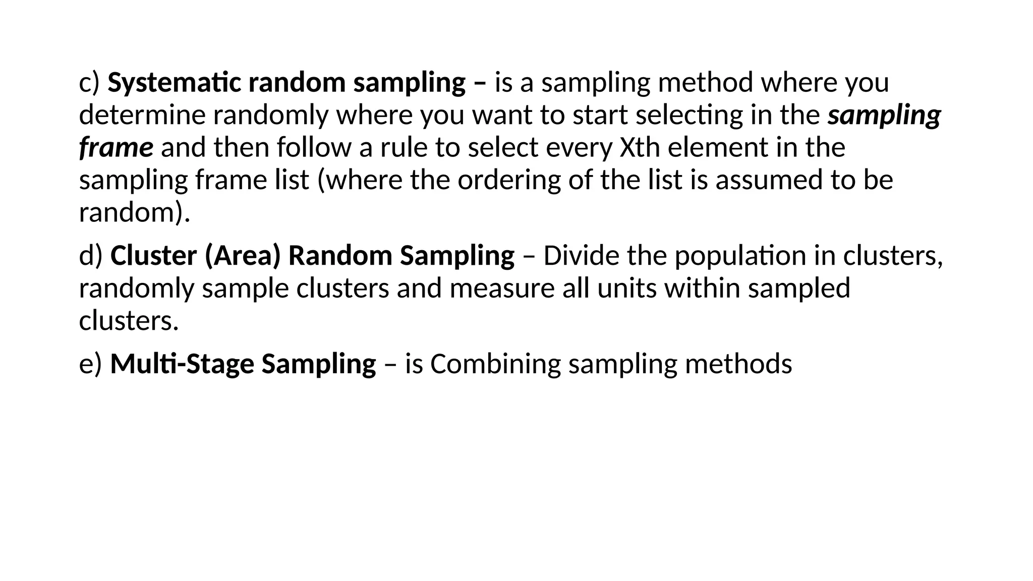 c) Systematic random sampling – is a sampling method where you
determine randomly where you want to start selecting in the sampling
frame and then follow a rule to select every Xth element in the
sampling frame list (where the ordering of the list is assumed to be
random).
d) Cluster (Area) Random Sampling – Divide the population in clusters,
randomly sample clusters and measure all units within sampled
clusters.
e) Multi-Stage Sampling – is Combining sampling methods
 