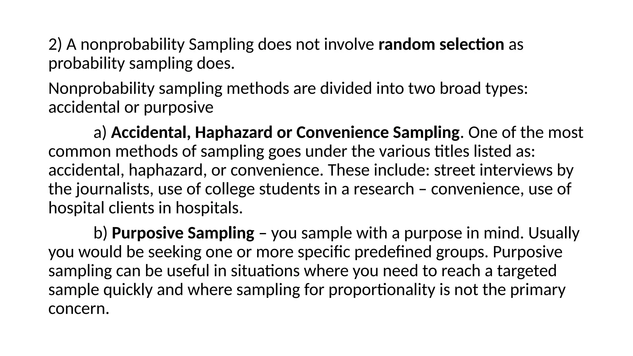 2) A nonprobability Sampling does not involve random selection as
probability sampling does.
Nonprobability sampling methods are divided into two broad types:
accidental or purposive
a) Accidental, Haphazard or Convenience Sampling. One of the most
common methods of sampling goes under the various titles listed as:
accidental, haphazard, or convenience. These include: street interviews by
the journalists, use of college students in a research – convenience, use of
hospital clients in hospitals.
b) Purposive Sampling – you sample with a purpose in mind. Usually
you would be seeking one or more specific predefined groups. Purposive
sampling can be useful in situations where you need to reach a targeted
sample quickly and where sampling for proportionality is not the primary
concern.
 