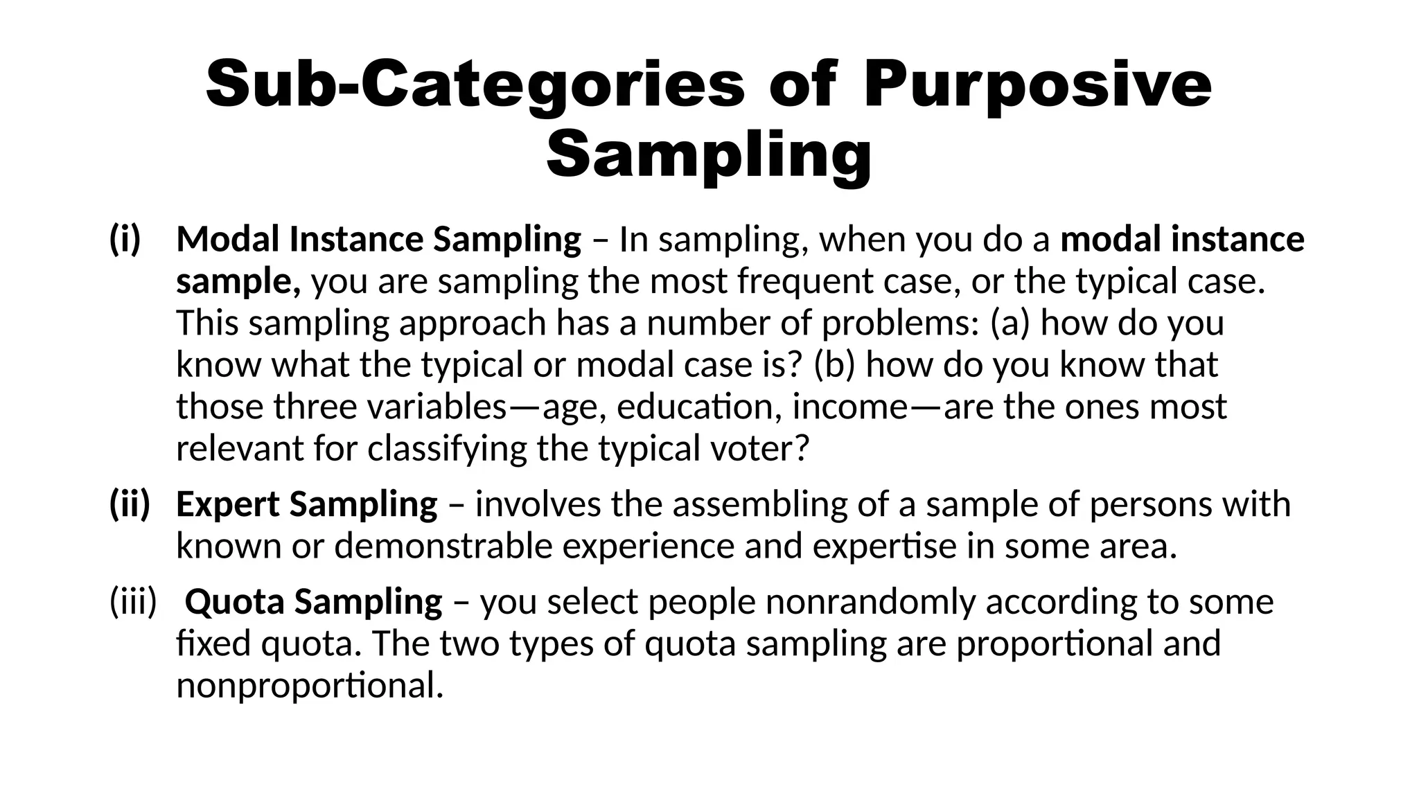 Sub-Categories of Purposive
Sampling
(i) Modal Instance Sampling – In sampling, when you do a modal instance
sample, you are sampling the most frequent case, or the typical case.
This sampling approach has a number of problems: (a) how do you
know what the typical or modal case is? (b) how do you know that
those three variables—age, education, income—are the ones most
relevant for classifying the typical voter?
(ii) Expert Sampling – involves the assembling of a sample of persons with
known or demonstrable experience and expertise in some area.
(iii) Quota Sampling – you select people nonrandomly according to some
fixed quota. The two types of quota sampling are proportional and
nonproportional.
 