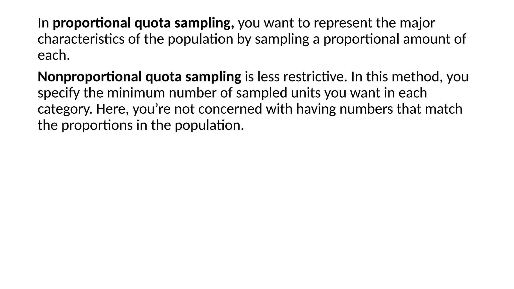 In proportional quota sampling, you want to represent the major
characteristics of the population by sampling a proportional amount of
each.
Nonproportional quota sampling is less restrictive. In this method, you
specify the minimum number of sampled units you want in each
category. Here, you’re not concerned with having numbers that match
the proportions in the population.
 