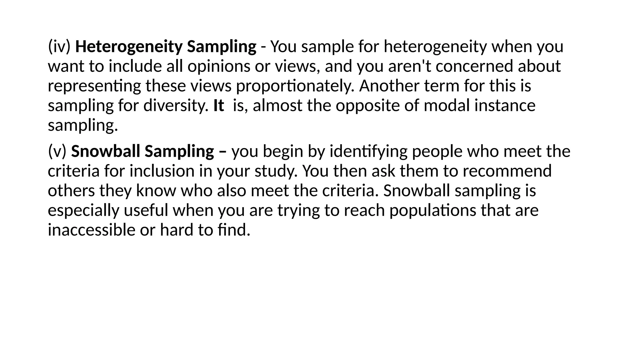 (iv) Heterogeneity Sampling - You sample for heterogeneity when you
want to include all opinions or views, and you aren't concerned about
representing these views proportionately. Another term for this is
sampling for diversity. It is, almost the opposite of modal instance
sampling.
(v) Snowball Sampling – you begin by identifying people who meet the
criteria for inclusion in your study. You then ask them to recommend
others they know who also meet the criteria. Snowball sampling is
especially useful when you are trying to reach populations that are
inaccessible or hard to find.
 