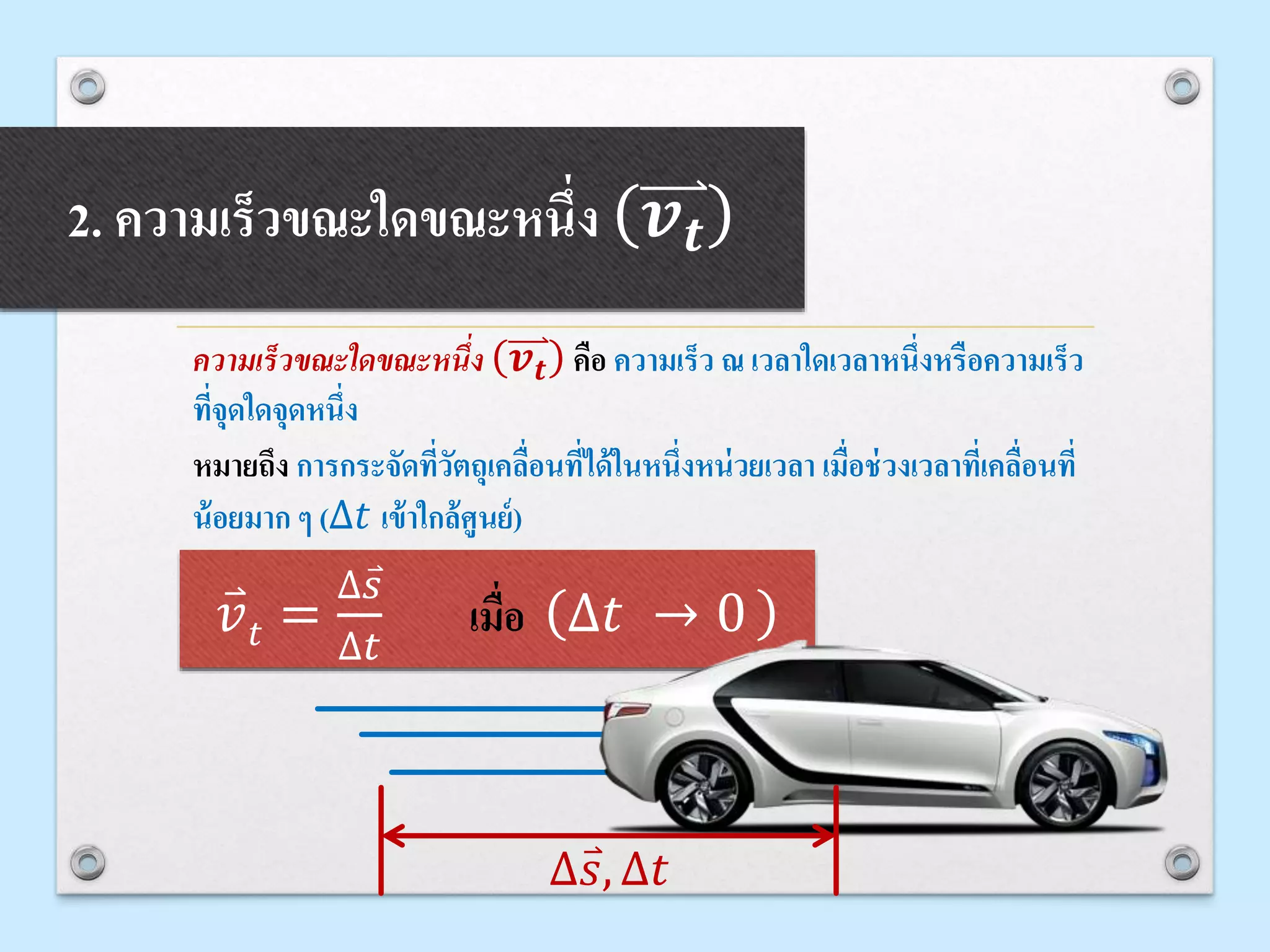 2. ความเร็วขณะใดขณะหนึ่ง 𝒗 𝒕
ความเร็วขณะใดขณะหนึ่ง 𝒗 𝒕 คือ ความเร็ว ณ เวลาใดเวลาหนึ่งหรือความเร็ว
ที่จุดใดจุดหนึ่ง
หมายถึง การกระจัดที่วัตถุเคลื่อนที่ได้ในหนึ่งหน่วยเวลา เมื่อช่วงเวลาที่เคลื่อนที่
น้อยมาก ๆ (∆𝑡 เข้าใกล้ศูนย์)
𝑣 𝑡 =
∆ 𝑠
∆𝑡
เมื่อ ∆𝑡 → 0
∆ 𝑠, ∆𝑡
 