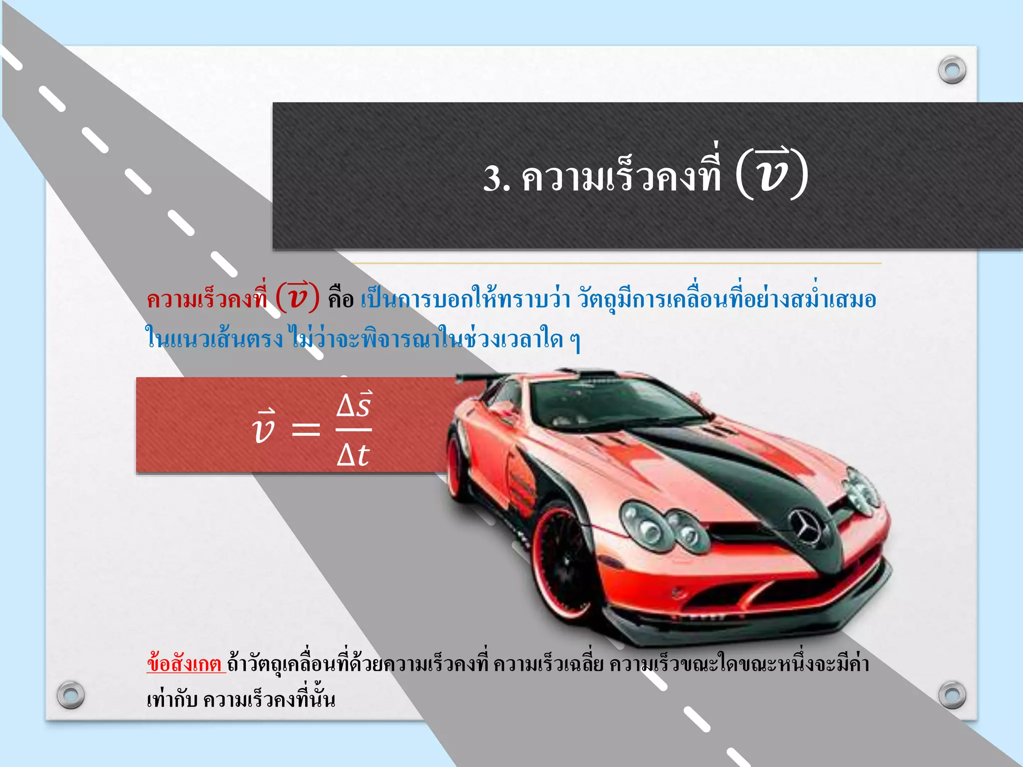 3. ความเร็วคงที่ 𝒗
ความเร็วคงที่ 𝒗 คือ เป็นการบอกให้ทราบว่า วัตถุมีการเคลื่อนที่อย่างสม่าเสมอ
ในแนวเส้นตรง ไม่ว่าจะพิจารณาในช่วงเวลาใด ๆ
ข้อสังเกต ถ้าวัตถุเคลื่อนที่ด้วยความเร็วคงที่ความเร็วเฉลี่ย ความเร็วขณะใดขณะหนึ่งจะมีค่า
เท่ากับ ความเร็วคงที่นั้น
𝑣 =
∆ 𝑠
∆𝑡
 