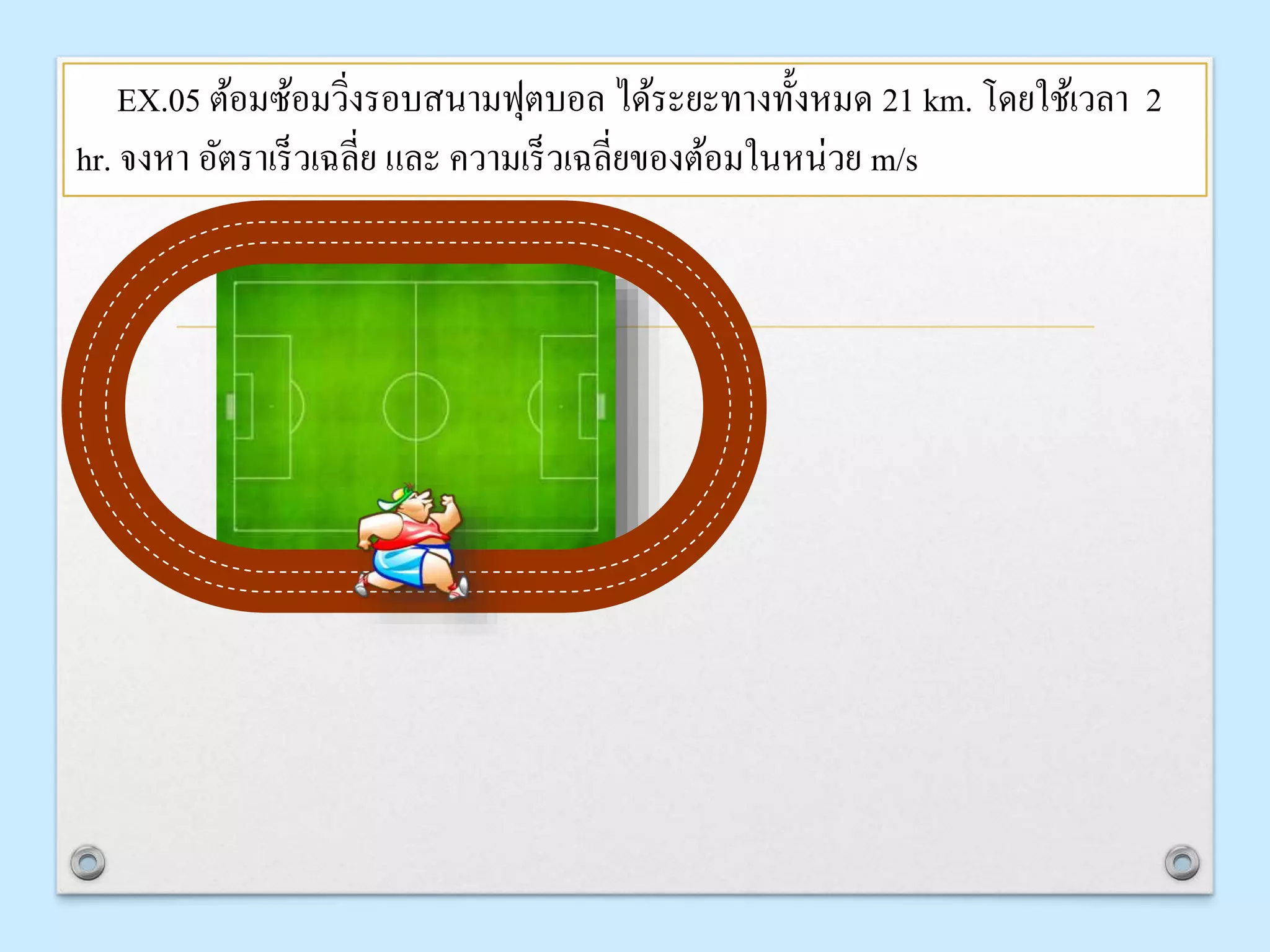 EX.05 ต้อมซ้อมวิ่งรอบสนำมฟุตบอล ได้ระยะทำงทั้งหมด 21 km. โดยใช้เวลำ 2
hr. จงหำ อัตรำเร็วเฉลี่ย และ ควำมเร็วเฉลี่ยของต้อมในหน่วย m/s
 