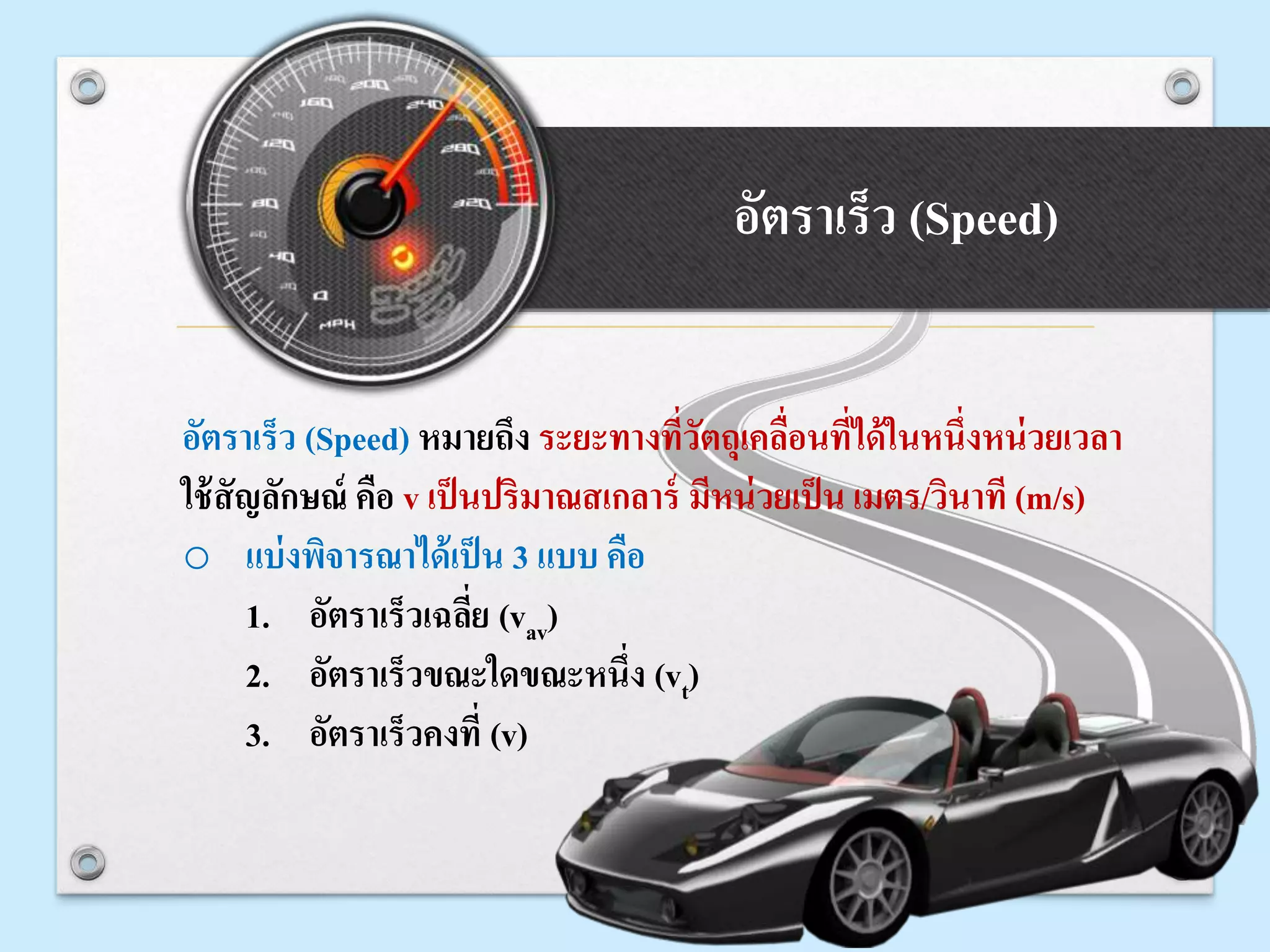 อัตราเร็ว (Speed)
อัตราเร็ว (Speed) หมายถึง ระยะทางที่วัตถุเคลื่อนที่ได้ในหนึ่งหน่วยเวลา
ใช้สัญลักษณ์ คือ v เป็นปริมาณสเกลาร์ มีหน่วยเป็น เมตร/วินาที (m/s)
o แบ่งพิจารณาได้เป็น 3 แบบ คือ
1. อัตราเร็วเฉลี่ย (vav)
2. อัตราเร็วขณะใดขณะหนึ่ง (vt)
3. อัตราเร็วคงที่ (v)
 