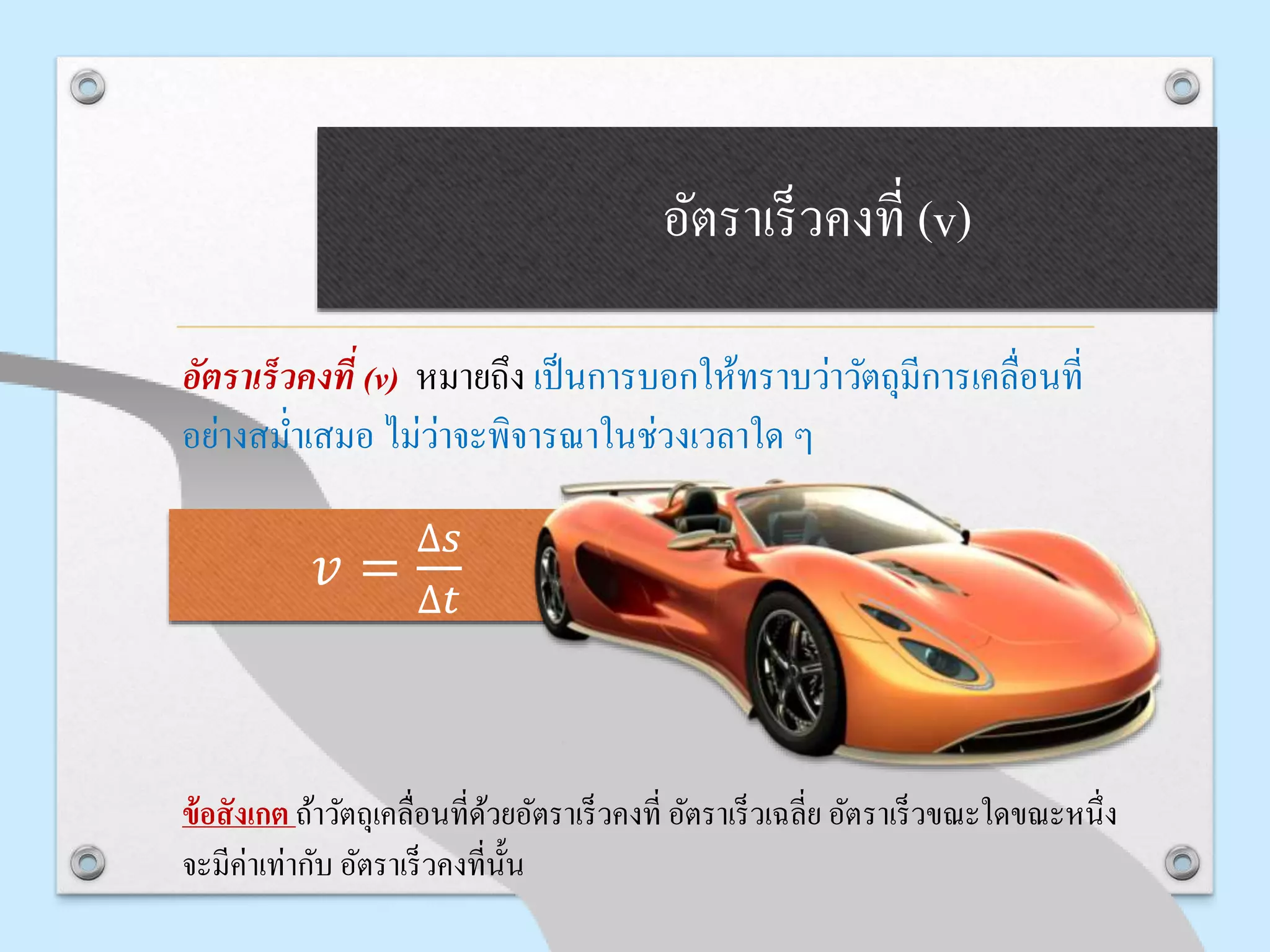 อัตรำเร็วคงที่ (v)
อัตราเร็วคงที่ (v) หมายถึง เป็นการบอกให้ทราบว่าวัตถุมีการเคลื่อนที่
อย่างสม่าเสมอ ไม่ว่าจะพิจารณาในช่วงเวลาใด ๆ
ข้อสังเกต ถ้าวัตถุเคลื่อนที่ด้วยอัตราเร็วคงที่ อัตราเร็วเฉลี่ย อัตราเร็วขณะใดขณะหนึ่ง
จะมีค่าเท่ากับ อัตราเร็วคงที่นั้น
𝑣 =
∆𝑠
∆𝑡
 