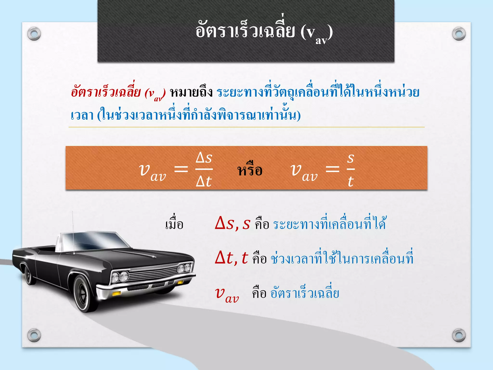 อัตราเร็วเฉลี่ย (vav)
อัตราเร็วเฉลี่ย (vav) หมายถึง ระยะทางที่วัตถุเคลื่อนที่ได้ในหนึ่งหน่วย
เวลา (ในช่วงเวลาหนึ่งที่กาลังพิจารณาเท่านั้น)
เมื่อ ∆𝑠, 𝑠 คือ ระยะทำงที่เคลื่อนที่ได้
∆𝑡, 𝑡 คือ ช่วงเวลำที่ใช้ในกำรเคลื่อนที่
𝑣 𝑎𝑣 คือ อัตรำเร็วเฉลี่ย
𝑣 𝑎𝑣 =
∆𝑠
∆𝑡
หรือ 𝑣 𝑎𝑣 =
𝑠
𝑡
 