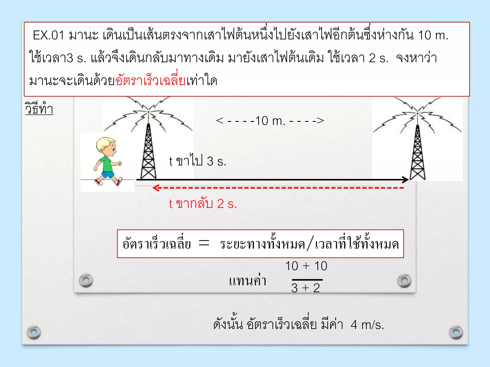EX.01 มานะ เดินเป็นเส้นตรงจากเสาไฟต้นหนึ่งไปยังเสาไฟอีกต้นซึ่งห่างกัน 10 m.
ใช้เวลา3 s. แล้วจึงเดินกลับมาทางเดิม มายังเสาไฟต้นเดิม ใช้เวลา 2 s. จงหาว่า
มานะจะเดินด้วยอัตราเร็วเฉลี่ยเท่าใด
วิธีทา
t ขาไป 3 s.
t ขากลับ 2 s.
อัตรำเร็วเฉลี่ย = ระยะทำงทั้งหมด/เวลำที่ใช้ทั้งหมด
10 + 10
3 + 2
< - - - -10 m. - - - ->
ดังนั้น อัตราเร็วเฉลี่ย มีค่า 4 m/s.
แทนค่ำ
 