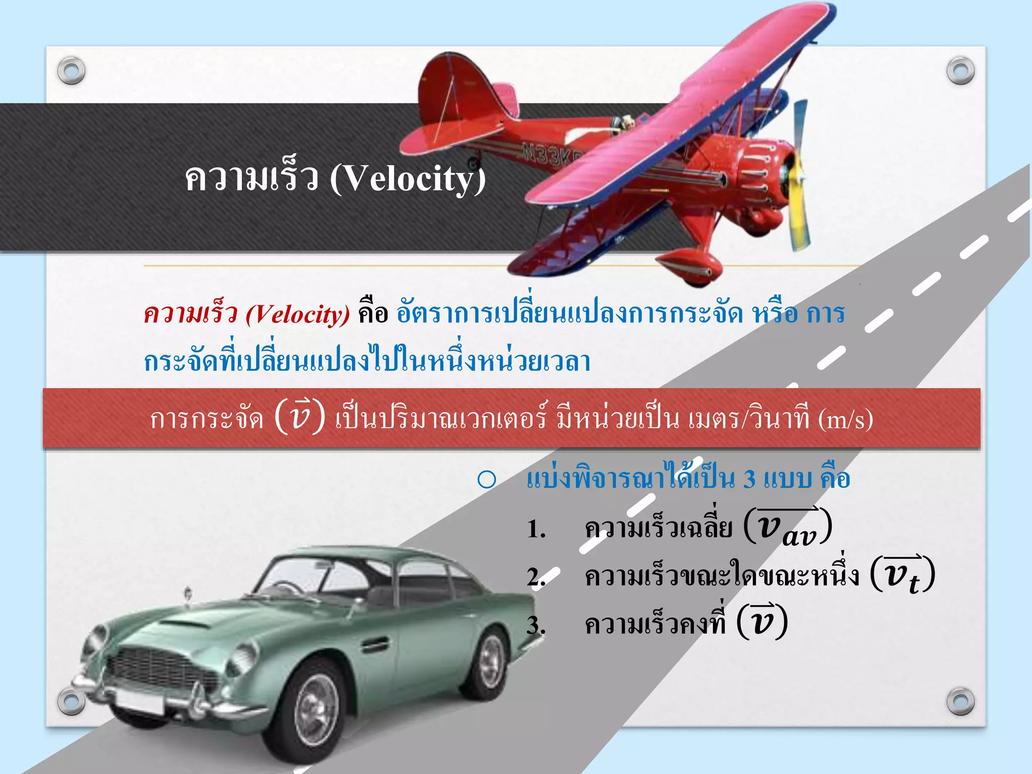 ความเร็ว (Velocity)
ความเร็ว (Velocity) คือ อัตราการเปลี่ยนแปลงการกระจัด หรือ การ
กระจัดที่เปลี่ยนแปลงไปในหนึ่งหน่วยเวลา
การกระจัด 𝑣 เป็นปริมาณเวกเตอร์ มีหน่วยเป็น เมตร/วินาที (m/s)
o แบ่งพิจารณาได้เป็น 3 แบบ คือ
1. ความเร็วเฉลี่ย 𝒗 𝒂𝒗
2. ความเร็วขณะใดขณะหนึ่ง 𝒗 𝒕
3. ความเร็วคงที่ 𝒗
 
