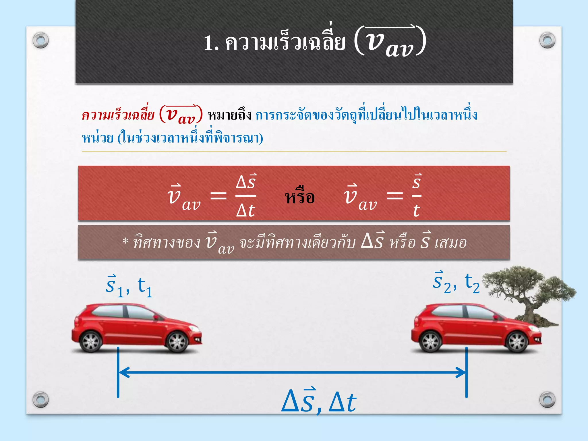 1. ความเร็วเฉลี่ย 𝒗 𝒂𝒗
ความเร็วเฉลี่ย 𝒗 𝒂𝒗 หมายถึง การกระจัดของวัตถุที่เปลี่ยนไปในเวลาหนึ่ง
หน่วย (ในช่วงเวลาหนึ่งที่พิจารณา)
* ทิศทางของ 𝑣 𝑎𝑣 จะมีทิศทางเดียวกับ ∆ 𝑠 หรือ 𝑠 เสมอ
𝑣 𝑎𝑣 =
∆ 𝑠
∆𝑡
หรือ 𝑣 𝑎𝑣 =
𝑠
𝑡
∆ 𝑠, ∆𝑡
𝑠1, t1
𝑠2, t2
 