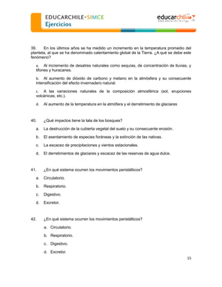  
  
39.
En los últimos años se ha medido un incremento en la temperatura promedio del
planteta, al que se ha denominado calentamiento global de la Tierra. ¿A qué se debe este
fenómeno?
a. Al incremento de desatres naturales como sequías, de concentración de lluvias, y
tifones y huracanes.
b. Al aumento de dióxido de carbono y metano en la atmósfera y su consecuente
intensificación del efecto invernadero natural.
c. A las variaciones naturales de la composición atmosférica (sol, erupciones
volcánicas, etc.).
d.

40.

Al aumento de la temperatura en la atmófera y el derretimiento de glaciares

¿Qué impactos tiene la tala de los bosques?

a.

La destrucción de la cubierta vegetal del suelo y su consecuente erosión.

b.

El asentamiento de especies foráneas y la extinción de las nativas.

c.

La escacez de precipitaciones y vientos estacionales.

d.

El derretimientos de glaciares y escacez de las reservas de agua dulce.

41.

¿En qué sistema ocurren los movimientos peristálticos?

a.

Circulatorio.

b.

Respiratorio.

c.

Digestivo.

d.

Excretor.

42.

¿En qué sistema ocurren los movimientos peristálticos?
a. Circulatorio.
b. Respiratorio.
c. Digestivo.
d. Excretor.
15  

  

 
