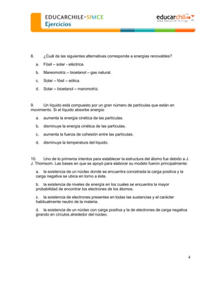  
  

8.

¿Cuál de las siguientes alternativas corresponde a energías renovables?
a.

Fósil

solar - eléctrica.

b.

Mareomotriz

c.

Solar

fósil

d.

Solar

bioetanol

bioetanol

gas natural.

eólica.
maromotriz.

9.
Un líquido está compuesto por un gran número de partículas que están en
movimiento. Si el líquido absorbe energía:
a.

aumenta la energía cinética de las partículas.

b.

disminuye la energía cinética de las partículas.

c.

aumenta la fuerza de cohesión entre las partículas.

d.

disminuye la temperatura del líquido.

10.
Uno de lo primeros intentos para establecer la estructura del átomo fue debido a J.
J. Thomsom. Las bases en que se apoyó para elaborar su modelo fueron principalmente:
a. la existencia de un núcleo donde se encuentra concetrada la carga positiva y la
carga negativa se ubica en torno a éste.
b. la existencia de niveles de energía en los cuales se encuentra la mayor
probabilidad de encontrar los electrones de los átomos.
c. la existencia de electrones presentes en todas las sustancias y el carácter
habitualmente neutro de la materia.
d. la existencia de un núcleo con carga positiva y la de electrones de carga negativa
girando en círculos alrededor del núcleo.

4  
  

 