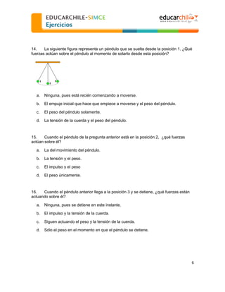  
  
14.
La siguiente figura representa un péndulo que se suelta desde la posición 1. ¿Qué
fuerzas actúan sobre el péndulo al momento de sotarlo desde esta posición?

a.

Ninguna, pues está recién comenzando a moverse.

b.

El empuje inicial que hace que empiece a moverse y el peso del péndulo.

c.

El peso del péndulo solamente.

d.

La tensión de la cuerda y el peso del péndulo.

15.
Cuando el péndulo de la pregunta anterior está en la posición 2, ¿qué fuerzas
actúan sobre él?
a.

La del movimiento del péndulo.

b.

La tensión y el peso.

c.

El impulso y el peso

d.

El peso únicamente.

16.
Cuando el péndulo anterior llega a la posición 3 y se detiene, ¿qué fuerzas están
actuando sobre él?
a.

Ninguna, pues se detiene en este instante.

b.

El impulso y la tensión de la cuerda.

c.

Siguen actuando el peso y la tensión de la cuerda.

d.

Sólo el peso en el momento en que el péndulo se detiene.

6  
  

 