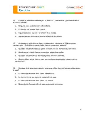  
  
17.
Cuando el péndulo anterior llega a la posición 3 y se detiene, ¿qué fuerzas están
actuando sobre él?
a.

Ninguna, pues se detiene en este instante.

b.

El impulso y la tensión de la cuerda.

c.

Siguen actuando el peso y la tensión de la cuerda.

d.

Sólo el peso en el momento en que el péndulo se detiene.

18.
Observas un vehiculo que viaja a una velocidad constante de 50 km/h por un
camino recto. ¿Qué dirías respecto de las fuerzas que actúan sobre él?
a.

Que sólo actúa la fuerza que ejerce el motor, por eso mantiene su velocidad.

b.

Que la suma todas la fuerzas que actúan sobre él se anulan.

c.

Que sólo actúan la fueza del motor y la de atracción terrestre.

d. Que no deben actuar fuerzas para que mantenga su velocidad y avance en un
camino recto.

19.
Una taza de té se encuentra sobre una mesa. ¿Qué fuerza o fuerzas actúan sobre
la taza?
a.

La fuerza de atracción de la Tierra sobre la taza.

b.

La fuerza normal que ejerce la mesa sobre la taza.

c.

La fuerza de atracción de la Tierra y la normal.

d.

No se ejercen fuerzas sobre la taza porque está en reposo.

7  
  

 
