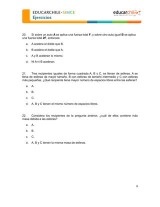  
  
20.
Si sobre un auto A se aplica una fuerza total F, y sobre otro auto igual B se aplica
una fuerza total 2F, entonces:
a.

A acelera el doble que B.

b.

B acelera el doble que A.

c.

A y B aceleran lo mismo.

d.

Ni A ni B aceleran.

21.
Tres recipientes iguales de forma cuadrada A, B y C, se llenan de esferas. A se
llena de esferas de mayor tamaño, B con esferas de tamaño intermedio y C con esferas
más pequeñas. ¿Qué recipiente tiene mayor número de espacios libres entre las esferas?
a.

A.

b.

B.

c.

C.

d.

A, B y C tienen el mismo número de espacios libres.

22.
Considera los recipientes de la pregunta anterior, ¿cuál de ellos contiene más
masa debida a las esferas?
a.

A.

b.

B.

c.

C.

d.

A, B y C tienen la misma masa de esferas.

8  
  

 