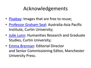 Acknowledgements 
• Pixabay: Images that are free to reuse; 
• Professor Graham Seal: Australia-Asia Pacific 
Institute, Curtin University; 
• Julie Lunn: Humanities Research and Graduate 
Studies, Curtin University; 
• Emma Brennan: Editorial Director 
and Senior Commissioning Editor, Manchester 
University Press. 
