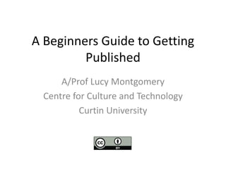 A Beginners Guide to Getting 
Published 
A/Prof Lucy Montgomery 
Centre for Culture and Technology 
Curtin University 
 