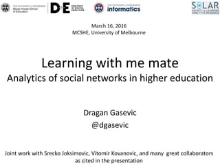 Learning with me mate
Analytics of social networks in higher education
Dragan Gasevic
@dgasevic
March 16, 2016
MCSHE, University of Melbourne
Joint work with Srecko Joksimovic, Vitomir Kovanovic, and many great collaborators
as cited in the presentation
 