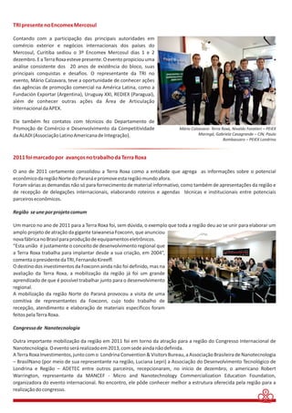 2 
TRI presente no Encomex Mercosul 
Contando com a participação das principais autoridades em 
comércio exterior e negócios internacionais dos países do 
Mercosul, Curitiba sediou o 3º Encomex Mercosul dias 1 e 2 
dezembro. E a Terra Roxa esteve presente. O evento propiciou uma 
análise consistente dos 20 anos de existência do bloco, suas 
principais conquistas e desafios. O representante da TRI no 
evento, Mário Calzavara, teve a oportunidade de conhecer ações 
das agências de promoção comercial na América Latina, como a 
Fundación Exportar (Argentina), Uruguay XXI, REDIEX (Paraguai), 
além de conhecer outras ações da Área de Articulação 
Internacional da APEX. 
Ele também fez contatos com técnicos do Departamento de 
Promoção de Comércio e Desenvolvimento da Competitividade 
da ALADI (Associação Latino Americana de Integração). 
Mário Calzavara- Terra Roxa, Nivaldo Foratieri – PEIEX 
Maringá, Gabriela Casagrande – CIN, Paulo 
Bombassaro – PEIEX Londrina 
2011 foi marcado por avanços no trabalho da Terra Roxa 
O ano de 2011 certamente consolidou a Terra Roxa como a entidade que agrega as informações sobre o potencial 
econômico da região Norte do Paraná e promove esta região mundo afora. 
Foram várias as demandas não só para fornecimento de material informativo, como também de apresentações da região e 
de recepção de delegações internacionais, elaborando roteiros e agendas técnicas e institucionais entre potenciais 
parceiros econômicos. 
Região se une por projeto comum 
Um marco no ano de 2011 para a Terra Roxa foi, sem dúvida, o exemplo que toda a região deu ao se unir para elaborar um 
amplo projeto de atração da gigante taiwanesa Foxconn, que anunciou 
nova fábrica no Brasil para produção de equipamentos eletrônicos. 
“Esta união é justamente o conceito de desenvolvimento regional que 
a Terra Roxa trabalha para implantar desde a sua criação, em 2004”, 
comenta o presidente da TRI, Fernando Kireeff. 
O destino dos investimentos da Foxconn ainda não foi definido, mas na 
avaliação da Terra Roxa, a mobilização da região já foi um grande 
aprendizado de que é possível trabalhar junto para o desenvolvimento 
regional. 
A mobilização da região Norte do Paraná provocou a visita de uma 
comitiva de representantes da Foxconn, cujo todo trabalho de 
recepção, atendimento e elaboração de materiais específicos foram 
feitos pela Terra Roxa. 
Congresso de Nanotecnologia 
Outra importante mobilização da região em 2011 foi em torno da atração para a região do Congresso Internacional de 
Nanotecnologia. O evento será realizado em 2013, com sede ainda não definida. 
A Terra Roxa Investimentos, junto com o Londrina Convention & Visitors Bureau, a Associação Brasileira de Nanotecnologia 
– BrasilNano (por meio de sua representante na região, Luciana Lepri) a Associação do Desenvolvimento Tecnológico de 
Londrina e Região – ADETEC entre outros parceiros, recepcionaram, no início de dezembro, o americano Robert 
Warrington, representante da MANCEF - Micro and Nanotechnology Commercialization Education Foundation, 
organizadora do evento internacional. No encontro, ele pôde conhecer melhor a estrutura oferecida pela região para a 
realização do congresso. 
 