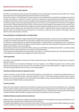 2012 promete ser de muito trabalho e boas novas 
Intercambistas chineses estão chegando 
Em 2012, a Terra Roxa vai contar com dois intercambistas chineses, reforçando uma parceria que mantém com a Aiesec 
(Associação Internacional de Estudantes de Ciências Econômicas e Comerciais). 
Eles permanecerão na Terra Roxa por três meses, período em que trabalharão na prospecção e abordagem de empresas 
chinesas que podem ter interesse em investir no Brasil; em pesquisas e levantamentos de mercados com empresas e 
entidades, fomentando o comércio exterior na região; além de apoiarem atividades do Núcleo de Comércio Exterior da Acil. 
A vinda dos estagiários está sendo possível graças à parceria com a Aiesec, uma entidade sem fins lucrativos. Os estagiários 
são voluntários. Segundo Alexandre Farina, diretor-executivo da TRI, os dois estagiários vão trabalhar exclusivamente com o 
mercado chinês, auxiliando empresários da região que queiram estreitar relações comerciais com os chineses; e também 
buscando empresas daquele país com potencial para investir no Brasil. “O grande diferencial que teremos é que são duas 
pessoas nativas que estarão fazendo os contatos com as empresas, munidos de nosso suporte e informação, o que vai 
facilitar muito a comunicação”, comentou. 
Buscando Negócios na Arábia Saudita e Emirados Árabes 
Numa parceria com a Apex Brasil - Agência Brasileira de Promoção de Exportações e Investimentos, a Terra Roxa foi convidada 
a integrar uma missão empresarial que visa intensificar a relação comercial entre o Brasil e países do Oriente Médio. 
Em fevereiro, a missão segue para as capitais da Arábia Saudita e Emirados Árabes, com o objetivo de inserir e expandir os 
negócios das empresas brasileiras na região. A comitiva brasileira contará com representantes de 30 empresas dos setores 
de alimentos e bebidas, casa e construção civil. 
Alexandre Farina, diretor-executivo da Terra Roxa, explica que a entidade foi convidada pela Apex-Brasil a apontar projetos 
de desenvolvimento regional que possam se encaixar no perfil desta missão. 
“Há tempos temos desenvolvido uma aproximação com a Apex e o resultado foi justamente o fato deles lembrarem do 
nosso trabalho e nos convidarem para integrar essa missão”, disse Farina. 
Visitas agendadas 
Para 2012, já está agendada a vinda de três missões empresariais para o Norte do Paraná. Previstas para o primeiro e 
segundo trimestre. 
Uma das missões trará empresários holandeses da área de logística, num trabalho em parceria com o Clube Laranja 
Mecânica, de Arapongas. As outras duas, vêm de um trabalho em parceria com a Redon do Brasil – Viagens Internacionais, 
trazendo dois grupos da Alemanha, com foco no setor do agronegócio. 
Feira Eletromecânica acontece no segundo trimestre 
Londrina vai sediar, em abril de 2012, a 8ª Feira Eletromecânica e Construção Civil, promovida pelo SENAI Londrina em 
parceria com o Sindimetal Londrina, Sinduscon Norte/PR e Sebrae. A Terra Roxa também participa desta iniciativa, 
juntando-se aos diversos apoiadores, com o compromisso de divulgar o evento nos países do Mercosul, por intermédio dos 
contatos que a entidade fortaleceu ao longo dos anos. 
Trem Pé-Vermelho 
Depois de muitos estudos e análise de seus resultados, está prevista para os primeiros meses do próximo ano a realização 
de uma audiência pública para discussão dos próximos passos visando a implantação do Trem Pé-Vermelho. Ainda não há 
data definida para a realização da audiência, mas segundo Alexandre Farina, o Ministério dos Transportes já está finalizando 
a análise de todos os dados coletados na região, que sustentam a viabilidade econômica do projeto. 
Trabalho alinhado com agências de desenvolvimento 
Ainda para 2012, a Terra Roxa tem o objetivo de trabalhar alinhada com as duas agências que o governo do Estado criou: a 
de Internacionalização do Paraná e a de Desenvolvimento do Paraná. 
“O trabalho dessas agências vem ao encontro de nossa missão. Portanto, vamos buscar aproximação e diálogo com ambas, 
visando o trabalho em sinergia”, informou Alexandre Farina, diretor-executivo da TRI. 
3 
 